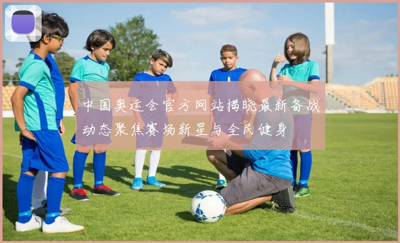 中国奥运会官方网站揭晓最新备战动态聚焦赛场新星与全民健身