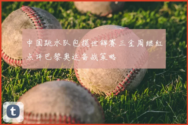 中国跳水队包揽世锦赛三金周继红点评巴黎奥运备战策略