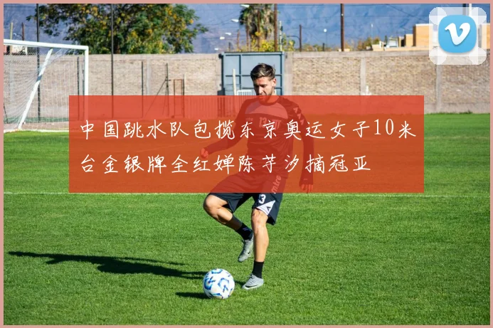 中国跳水队包揽东京奥运女子10米台金银牌全红婵陈芋汐摘冠亚