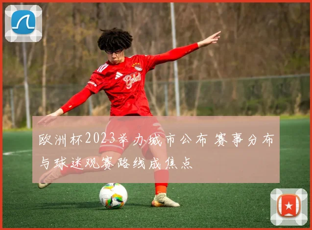 欧洲杯2023举办城市公布 赛事分布与球迷观赛路线成焦点