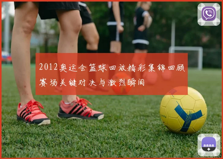2012奥运会篮球回放精彩集锦回顾赛场关键对决与激烈瞬间