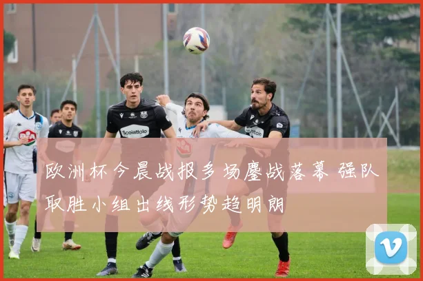 欧洲杯今晨战报多场鏖战落幕 强队取胜小组出线形势趋明朗