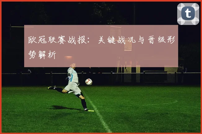 欧冠联赛战报：关键战况与晋级形势解析